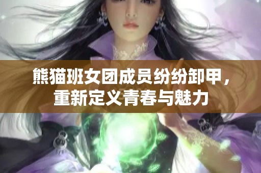 熊猫班女团成员纷纷卸甲，重新定义青春与魅力