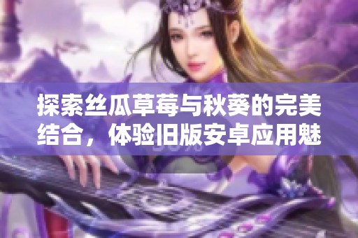 探索丝瓜草莓与秋葵的完美结合，体验旧版安卓应用魅力