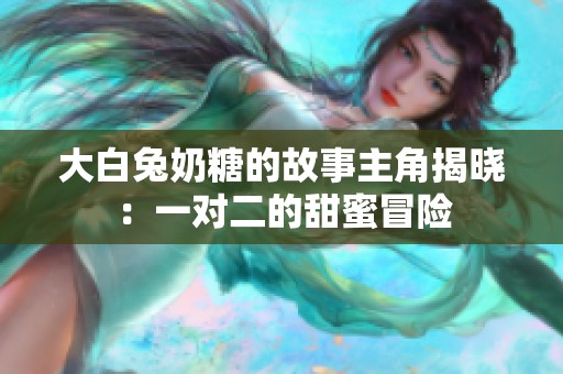 大白兔奶糖的故事主角揭晓：一对二的甜蜜冒险