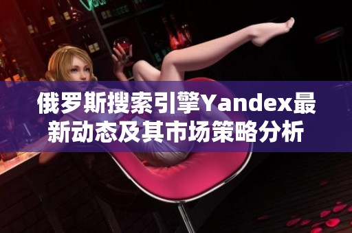 俄罗斯搜索引擎Yandex最新动态及其市场策略分析