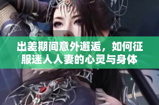 出差期间意外邂逅，如何征服迷人人妻的心灵与身体