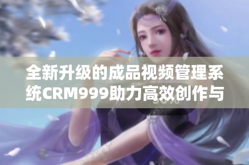 全新升级的成品视频管理系统CRM999助力高效创作与分享