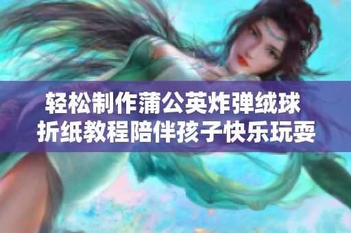 轻松制作蒲公英炸弹绒球 折纸教程陪伴孩子快乐玩耍