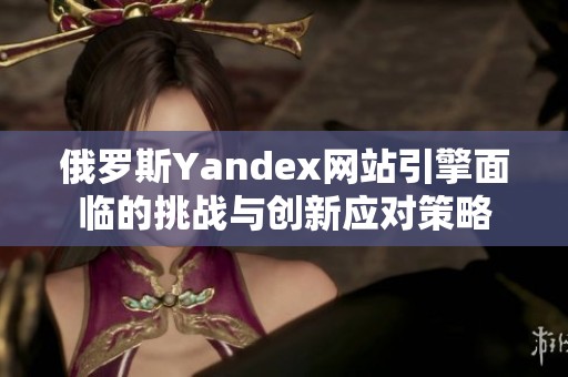 俄罗斯Yandex网站引擎面临的挑战与创新应对策略