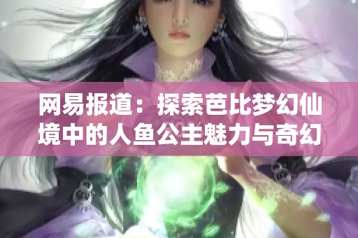 网易报道：探索芭比梦幻仙境中的人鱼公主魅力与奇幻世界