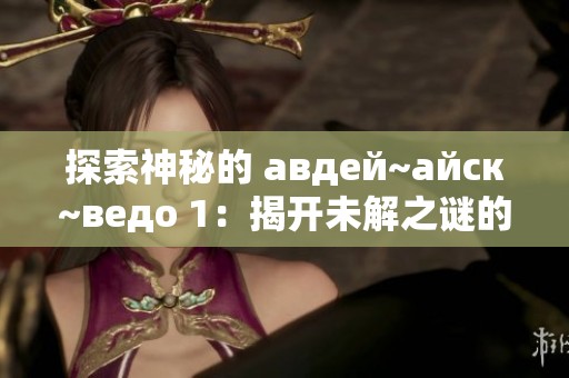 探索神秘的 авдей~айск~ведо 1：揭开未解之谜的面纱