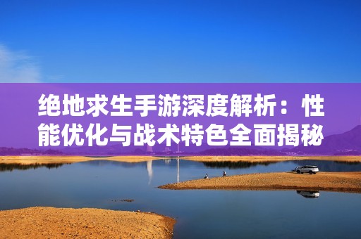 绝地求生手游深度解析：性能优化与战术特色全面揭秘