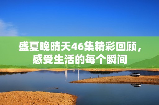 盛夏晚晴天46集精彩回顾，感受生活的每个瞬间