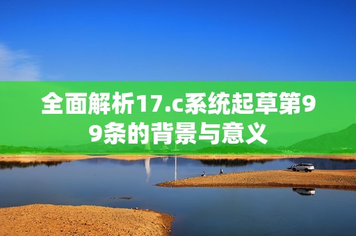 全面解析17.c系统起草第99条的背景与意义