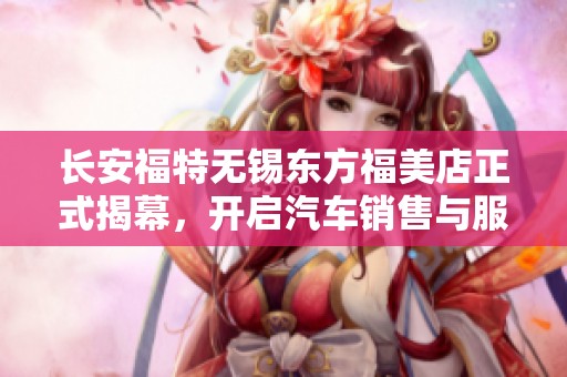 长安福特无锡东方福美店正式揭幕，开启汽车销售与服务新篇章