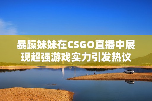 暴躁妹妹在CSGO直播中展现超强游戏实力引发热议