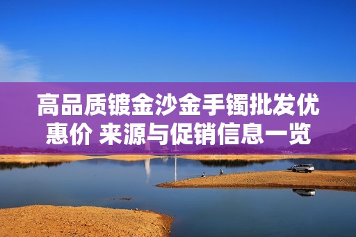 高品质镀金沙金手镯批发优惠价 来源与促销信息一览