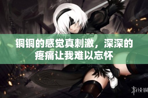 铜铜的感觉真刺激，深深的疼痛让我难以忘怀