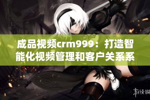 成品视频crm999：打造智能化视频管理和客户关系系统