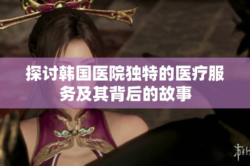 探讨韩国医院独特的医疗服务及其背后的故事