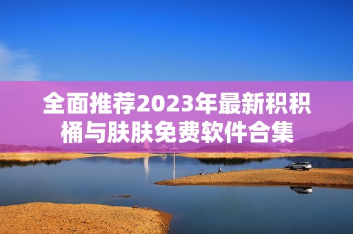 全面推荐2023年最新积积桶与肤肤免费软件合集