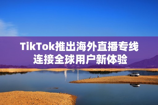 TikTok推出海外直播专线 连接全球用户新体验