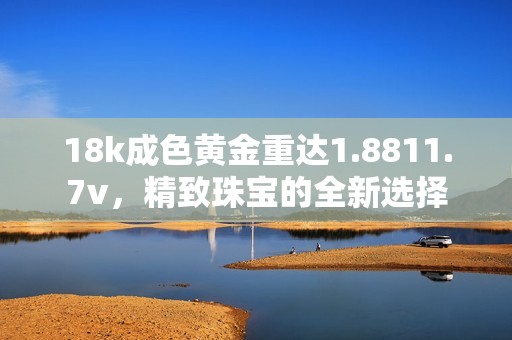 18k成色黄金重达1.8811.7v，精致珠宝的全新选择