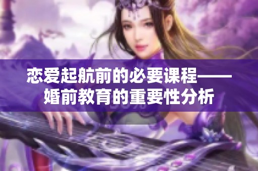 恋爱起航前的必要课程——婚前教育的重要性分析