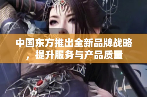 中国东方推出全新品牌战略，提升服务与产品质量