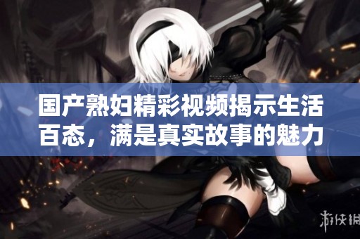 国产熟妇精彩视频揭示生活百态，满是真实故事的魅力