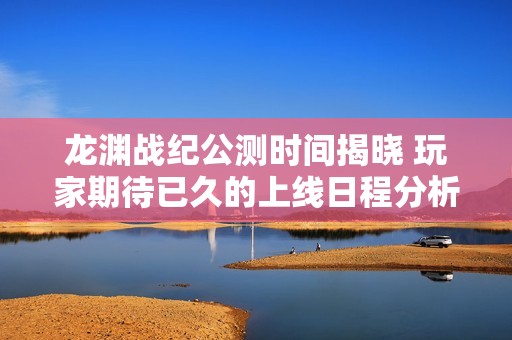 龙渊战纪公测时间揭晓 玩家期待已久的上线日程分析