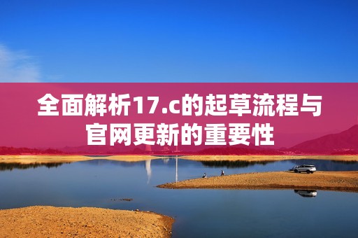 全面解析17.c的起草流程与官网更新的重要性